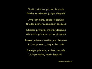Sentir primero, pensar después Perdonar primero, juzgar después Amar primero, educar después Olvidar primero, aprender después Libertar primero, enseñar después Alimentar primero, cantar después Poseer primero, contemplar después Actuar primero, juzgar después Navegar primero, arribar después Vivir primeiro, morir después  Mario Quintana 
