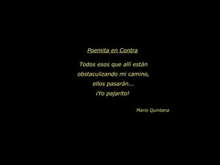 Poemita en Contra   Todos esos que allí están obstaculizando mi camino, ellos pasarán... ¡Yo pajarito!   Mario Quintana 