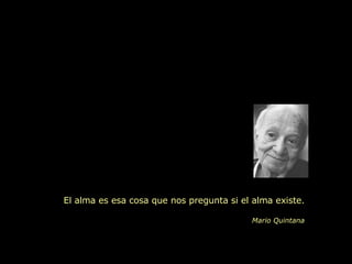 El alma es esa cosa que nos pregunta si el alma existe. Mario Quintana 