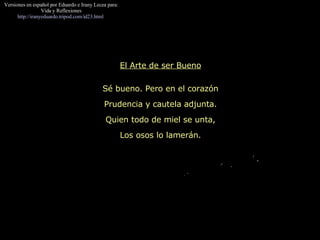 El Arte de ser Bueno Sé bueno. Pero en el corazón Prudencia y cautela adjunta. Quien todo de miel se unta, Los osos lo lamerán. Versiones en español por Eduardo e Irany Lecea para: Vida y Reflexiones http://iranyeduardo.tripod.com/id23.html   
