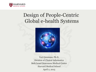 Design of People-Centric
Global e-health Systems
Yuri Quintana, Ph.D.
Division of Clinical Informatics
Beth Israel Deaconess Medical Center
Harvard Medical School
April 2, 2015
 
