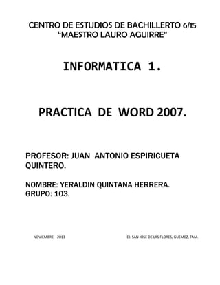 CENTRO DE ESTUDIOS DE BACHILLERTO 6/15
“MAESTRO LAURO AGUIRRE”

INFORMATICA 1.

PRACTICA DE WORD 2007.
PROFESOR: JUAN ANTONIO ESPIRICUETA
QUINTERO.
NOMBRE: YERALDIN QUINTANA HERRERA.
GRUPO: 103.

NOVIEMBRE 2013

EJ. SAN JOSE DE LAS FLORES, GUEMEZ, TAM.

 
