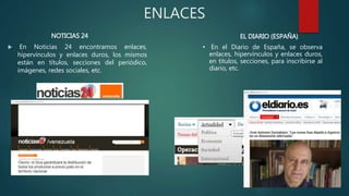 ENLACES
 En Noticias 24 encontramos enlaces,
hipervínculos y enlaces duros, los mismos
están en títulos, secciones del periódico,
imágenes, redes sociales, etc.
• En el Diario de España, se observa
enlaces, hipervínculos y enlaces duros,
en títulos, secciones, para inscribirse al
diario, etc.
NOTICIAS 24 EL DIARIO (ESPAÑA)
 