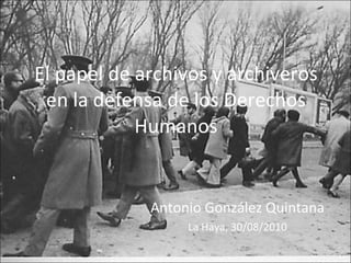 El papel de archivos y archiveros en la defensa de los Derechos Humanos Antonio González Quintana La Haya, 30/08/2010 
