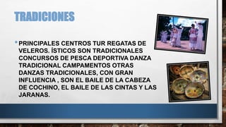 TRADICIONES 
•PRINCIPALES CENTROS TUR REGATAS DE 
VELEROS. ÍSTICOS SON TRADICIONALES 
CONCURSOS DE PESCA DEPORTIVA DANZA 
TRADICIONAL CAMPAMENTOS OTRAS 
DANZAS TRADICIONALES, CON GRAN 
INFLUENCIA , SON EL BAILE DE LA CABEZA 
DE COCHINO, EL BAILE DE LAS CINTAS Y LAS 
JARANAS. 
 