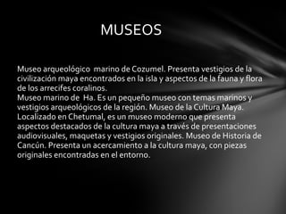 Museo arqueológico  marino de Cozumel. Presenta vestigios de la civilización maya encontrados en la isla y aspectos de la fauna y flora de los arrecifes coralinos.  Museo marino de  Ha. Es un pequeño museo con temas marinos y vestigios arqueológicos de la región. Museo de la Cultura Maya. Localizado en Chetumal, es un museo moderno que presenta aspectos destacados de la cultura maya a través de presentaciones audiovisuales, maquetas y vestigios originales. Museo de Historia de Cancún. Presenta un acercamiento a la cultura maya, con piezas originales encontradas en el entorno.  maya.  MUSEOS 
