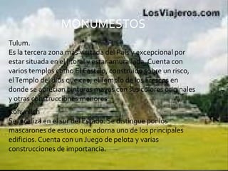 Tulum.  Es la tercera zona más visitada del País y excepcional por estar situada en el litoral y estar amurallada. Cuenta con varios templos como El Castillo, construido sobre un risco, el Templo del dios que cae, el Templo de los Frescos en donde se aprecian pinturas mayas con sus colores originales y otras construcciones menores. Kohunlich Se localiza en el sur del Estado. Se distingue por los mascarones de estuco que adorna uno de los principales edificios. Cuenta con un Juego de pelota y varias construcciones de importancia.  MONUMESTOS  