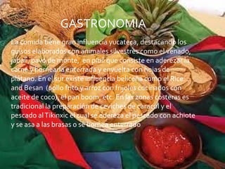 La comida tiene gran influencia yucateca, destacando los guisos elaborados con animales silvestres como el venado, jabalí, pavo de monte,  en pibil que consiste en aderezar la carne y hornearla enterrada y envuelta con hojas de plátano. En el sur existe influencia beliceña como el Rice and Besan  (pollo frito y arroz con frijoles cocinados con aceite de coco), el pan boom, etc. En las zonas costeras es tradicional la preparación de ceviches de caracol y el pescado al Tikinxic el cual se adereza el pescado con achiote y se asa a las brasas o se hornea enterrado GASTRONOMIA 