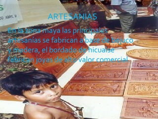 En la zona maya las principales artesanías se fabrican a base de bejuco y madera, el bordado de hicualse fabrican joyas de alto valor comercial.  ARTESANIAS 