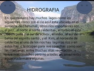 En  quinta narro hay muchos  lagos como los siguientes  como son el rio azul esta ubicado en el suroeste de Chetumal , otros ríos importantes son el jazz , al norte al norte calderitas , el turbio al este , de chiquilla y al sur de volvox , el indio , al sur de bahía del espíritu santo , y el  Kim, al noroeste de calderitas el uno de los ríos hay  lagunas ríos y en estos hay  o la ocupan para  sus cosechas  como son las manzanas  entre muchas  mas vegetación , y entre mas cosechas pero no a todas les sirven estas aguas nada mas a algunas. HIDROGRAFIA 