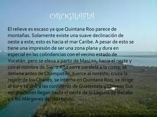 El relieve es escaso ya que Quintana Roo parece de montañas. Solamente existe una suave declinación de oeste a este; esto es hacia el mar Caribe. A pesar de esto se tiene una impresión de ser una zona plana y dura en especial en las colindancias con el vecino estado de Yucatán. pero se eleva a partir de Mascan, hacia el oeste y con el nombre de  Sierra Alta  corre paralela a la costa; se detiene antes de Champotón, tuerce al noreste, cruza la región de los Chanes, se interna en Quintana Roo, se dirige al sur y se une a las cordilleras de Guatemala y Chiapas Sus estribaciones llegan hasta el oeste de la Laguna de Bacalar y a los Márgenes del río Hondo. OROGRAFIA 