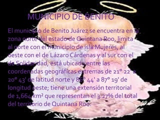 El municipio de Benito Juárez se encuentra en la zona norte del estado de Quintana Roo, limita al norte con el municipio de isla Mujeres, al oeste con el de Lázaro Cárdenas y al sur con el de Solidaridad, está ubicado entre las coordenadas geográficas extremas de 21° 22' a 20° 43' de latitud norte y 86° 44' a 87° 19' de longitud oeste; tiene una extensión territorial de 1,664 km² que representan el 3.27% del total del territorio de Quintana Roo. MUNICIPIO DE BENITO 