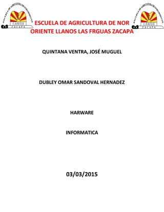 ESCUELA DE AGRICULTURA DE NOR
ORIENTE LLANOS LAS FRGUAS ZACAPA
QUINTANA VENTRA, JOSÉ MUGUEL
DUBLEY OMAR SANDOVAL HERNADEZ
HARWARE
INFORMATICA
03/03/2015
 