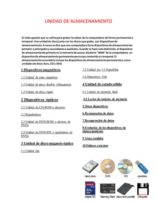 UNIDAD DE ALMACENAMIENTO
Es todo aparato que se utilizapara grabar losdatos de la computadora de forma permanente o
temporal.Una unidad de discojunto con los discos que graba, son dispositivosde
almacenamiento.A vecesse dice que una computadora tiene dispositivosde almacenamiento
primario o principalesy secundarioso auxiliares.Cuando se hace esta distinción,el dispositivo
de almacenamientoprimarioes la memoria de acceso aleatorio "RAM" de la computadora, un
dispositivode almacenamientopermanente perocuyo contenido es temporal.El
almacenamientosecundarioincluye losdispositivosde almacenamientopermanentes,como
unidadesde disco duro, CD o DVD.
1 Dispositivos magnéticos
1.1 Unidad de cinta magnética
1.2 Unidad de disco flexible (Disquetera)
1.3 Unidad de disco rígido
2 Dispositivos ópticos
2.1 Unidad de CD-ROM o «lectora»
2.2 Regrabadora
2.3 Unidad de DVD-ROM o «lectora de
DVD»
2.4 Unidad de DVD-RW o «grabadora de
DVD»
3 Unidad de disco magneto-óptico
3.1 Unidad Zip
3.2 Unidad Jaz 3.3 SuperDisk
3.4 Dispositivo Orb
4 Unidad de estado sólido
4.1 Unidad de memoria flash
4.2 Lector de tarjetas de memoria
5 Otros dispositivos
6 Restauración de datos
7 Recuperación de datos
8 Evolución de los dispositivos de
almacenamiento
9 Véase también
10 Enlaces externos
 