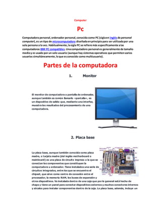 Computer
Pc
Computadora personal,ordenador personal,conocida como PC (siglaen inglésde personal
computer),es un tipo de microcomputadora diseñadaenprincipiopara ser utilizadapor una
sola persona a la vez. Habitualmente,lasigla PC se refiere más específicamente alas
computadoras IBM PC compatibles.Unacomputadora personal es generalmente de tamaño
medioy es usado por un solo usuario (aunque hay sistemasoperativos que permitenvarios
usuarios simultáneamente,loque esconocido como multiusuario).
Partes de la computadora
1. Monitor
El monitor de computadora o pantalla de ordenador,
aunque también es común llamarlo «pantalla», es
un dispositivo de salida que, mediante una interfaz,
muestra los resultados del procesamiento de una
computadora.
2. Placa base
La placa base, aunque también conocida como placa
madre, o tarjeta madre (del inglés motherboard o
mainboard) es una placa de circuito impreso a la que se
conectan los componentes que constituyen la
computadora u ordenador. Tiene instalados una serie de
circuitos integrados, entre los que se encuentra el
chipset, que sirve como centro de conexión entre el
procesador, la memoria RAM, los buses de expansión y
otros dispositivos. Va instalada dentro de una caja que por lo general está hecha de
chapa y tiene un panel para conectar dispositivos externos y muchos conectores internos
y zócalos para instalar componentes dentro de la caja. La placa base, además, incluye un
 