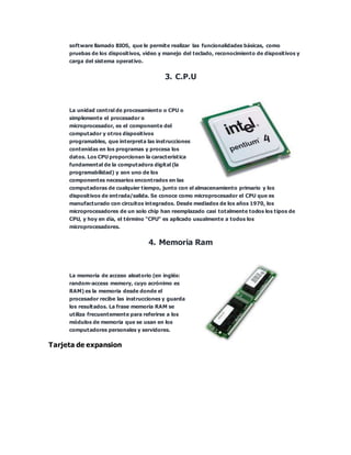 software llamado BIOS, que le permite realizar las funcionalidades básicas, como
pruebas de los dispositivos, vídeo y manejo del teclado, reconocimiento de dispositivos y
carga del sistema operativo.
3. C.P.U
La unidad central de procesamiento o CPU o
simplemente el procesador o
microprocesador, es el componente del
computador y otros dispositivos
programables, que interpreta las instrucciones
contenidas en los programas y procesa los
datos. Los CPU proporcionan la característica
fundamental de la computadora digital (la
programabilidad) y son uno de los
componentes necesarios encontrados en las
computadoras de cualquier tiempo, junto con el almacenamiento primario y los
dispositivos de entrada/salida. Se conoce como microprocesador el CPU que es
manufacturado con circuitos integrados. Desde mediados de los años 1970, los
microprocesadores de un solo chip han reemplazado casi totalmente todos los tipos de
CPU, y hoy en día, el término "CPU" es aplicado usualmente a todos los
microprocesadores.
4. Memoria Ram
La memoria de acceso aleatorio (en inglés:
random-access memory, cuyo acrónimo es
RAM) es la memoria desde donde el
procesador recibe las instrucciones y guarda
los resultados. La frase memoria RAM se
utiliza frecuentemente para referirse a los
módulos de memoria que se usan en los
computadores personales y servidores.
Tarjeta de expansion
 