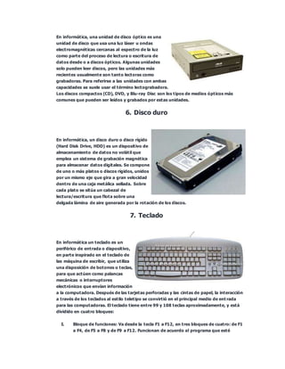 En informática, una unidad de disco óptico es una
unidad de disco que usa una luz láser u ondas
electromagnéticas cercanas al espectro de la luz
como parte del proceso de lectura o escritura de
datos desde o a discos ópticos. Algunas unidades
solo pueden leer discos, pero las unidades más
recientes usualmente son tanto lectoras como
grabadoras. Para referirse a las unidades con ambas
capacidades se suele usar el término lectograbadora.
Los discos compactos (CD), DVD, y Blu-ray Disc son los tipos de medios ópticos más
comunes que pueden ser leídos y grabados por estas unidades.
6. Disco duro
En informática, un disco duro o disco rígido
(Hard Disk Drive, HDD) es un dispositivo de
almacenamiento de datos no volátil que
emplea un sistema de grabación magnética
para almacenar datos digitales. Se compone
de uno o más platos o discos rígidos, unidos
por un mismo eje que gira a gran velocidad
dentro de una caja metálica sellada. Sobre
cada plato se sitúa un cabezal de
lectura/escritura que flota sobre una
delgada lámina de aire generada por la rotación de los discos.
7. Teclado
En informática un teclado es un
periférico de entrada o dispositivo,
en parte inspirado en el teclado de
las máquina de escribir, que utiliza
una disposición de botones o teclas,
para que actúen como palancas
mecánicas o interruptores
electrónicos que envían información
a la computadora. Después de las tarjetas perforadas y las cintas de papel, la interacción
a través de los teclados al estilo teletipo se convirtió en el principal medio de ent rada
para las computadoras. El teclado tiene entre 99 y 108 teclas aproximadamente, y está
dividido en cuatro bloques:
I. Bloque de funciones: Va desde la tecla F1 a F12, en tres bloques de cuatro: de F1
a F4, de F5 a F8 y de F9 a F12. Funcionan de acuerdo al programa que esté
 
