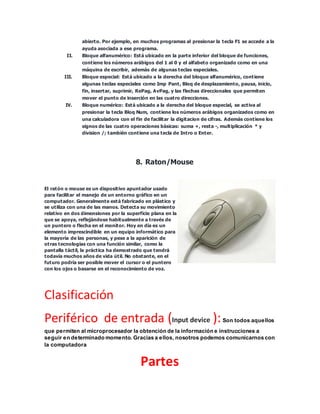 abierto. Por ejemplo, en muchos programas al presionar la tecla F1 se accede a la
ayuda asociada a ese programa.
II. Bloque alfanumérico: Está ubicado en la parte inferior del bloque de funciones,
contiene los números arábigos del 1 al 0 y el alfabeto organizado como en una
máquina de escribir, además de algunas teclas especiales.
III. Bloque especial: Está ubicado a la derecha del bloque alfanumérico, contiene
algunas teclas especiales como Imp Pant, Bloq de desplazamiento, pausa, inicio,
fin, insertar, suprimir, RePag, AvPag, y las flechas direccionales que permiten
mover el punto de inserción en las cuatro direcciones.
IV. Bloque numérico: Está ubicado a la derecha del bloque especial, se activa al
presionar la tecla Bloq Num, contiene los números arábigos organizados como en
una calculadora con el fin de facilitar la digitacion de cifras. Además contiene los
signos de las cuatro operaciones básicas: suma +, resta -, multiplicación * y
division /; también contiene una tecla de Intro o Enter.
8. Raton/Mouse
El ratón o mouse es un dispositivo apuntador usado
para facilitar el manejo de un entorno gráfico en un
computador. Generalmente está fabricado en plástico y
se utiliza con una de las manos. Detecta su movimiento
relativo en dos dimensiones por la superficie plana en la
que se apoya, reflejándose habitualmente a través de
un puntero o flecha en el monitor. Hoy en día es un
elemento imprescindible en un equipo informático para
la mayoría de las personas, y pese a la aparición de
otras tecnologías con una función similar, como la
pantalla táctil, la práctica ha demostrado que tendrá
todavía muchos años de vida útil. No obstante, en el
futuro podría ser posible mover el cursor o el puntero
con los ojos o basarse en el reconocimiento de voz.
Clasificación
Periférico de entrada (Input device ):Son todos aquellos
que permiten al microprocesador la obtención de la información e instrucciones a
seguir en determinado momento. Gracias a ellos, nosotros podemos comunicarnos con
la computadora
Partes
 