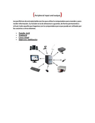(Peripheral input and output)
Los periféricos de entrada/salida son los que utiliza la computadora para mandar y para
recibir información. Su función es la de almacenar o guardar, de forma permanente o
virtual, todo aquelloque hagamos con la computadora para que pueda ser utilizado por
los usuarios u otros sistemas.
 Pantalla táctil
 Multitáctil
 Casco virtual
 Impresora multifunción
 