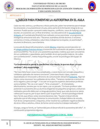 UNIVERSIDAD TÉCNICA DE ORURO
FACULTAD DE CIENCIAS DE LA SALUD
PROGRAMA DE FORMACIÓN DE PROFECIONALES EN ATENCIÓN TEMPRANA
Y EDUCACION INFANTIL
1 EL USO DE LAS TECNOLOGÍAS EN LA FORMACIÓN DEL EDUCADOR INFANTIL II
DOCENTE : ING. JAQUELINE MARTINEZ CALDERÓN
13 JUEGOS PARA FOMENTAR LA AUTOESTIMA EN EL AULA
Cada vez más centros,y profesores a título particular,piden herramientaspara trabajar
las emociones y la autoestimaen el aula,como parte de la formación integral de sus
alumnos.Puede ayudar a prevenir males mayores, conflictos, casos de bullying y acoso
escolar, en ocasiones con unfinal dramático. Las educadorasde la escuela infantil
Arlequín, en Fuenlabrada(Madrid),hanrealizado cursos parainiciar unprograma de
inteligencia emocional este año. “Hacemos asambleasdonde decimos si estamos
contentoso tristes, enfadadoso aburridos;trabajamosla empatía y la asertividad”,
enumera la directora, LauraSantana.
La escuela de desarrolloemocional y social Afectiva organiza unaextraescolar en
el colegio público Francisco Arranz a instancias de la asociación de padresy madres de
alumnos(AMPA).“Ha de ser una autoestima ajustaday realista; que sean conscientes
de sus cualidades y capacidades, pero también de en qué puedenmejorar, de cuáles
son suslimitaciones”, matiza Raquel Burguillo,unade laspsicólogas del equipo de
Afectiva.
“Lo fundamental es pensar lo que decimos a los demás, lo que nos dicen y lo que
sentimos”, dice unapsicóloga
“No hace falta hacer cosas muy complicadas, a veces basta con consejos pequeñosy
cotidianos aplicados de manera constante”,interviene Rocío López, maestra
especializada en innovación y directora de comunicación del portal Edúkame. Algotan
básico como reconocer lascualidades de los niños. “Tenemos tendencia a centrarnos
en lo negativo, para corregir”. Y no caer en lo que los expertos denominan profecías
autocumplidas:“No vas a ser capaz”, “Eres unpesado”… El interpelado,
efectivamente, termina por no ser capaz y ser un pesado. “Un buen profesor sabe
potenciar la autoestima de sus alumnoselogiando lospequeños progresosy esfuerzos
realizados; para ello debe usar unlenguaje positivo, hacer que cada alumnose sienta
valioso por lo que es, por lo que siente y por lo que hace”, tercia la psicóloga infantil
Sara Tarrés, que ofrece varias recomendaciones más: “Ayudaral desarrollode
aptitudes que el niño tenga, fomentar la comunicación, trabajarhábitos de estudio,
huir de las comparaciones y etiquetas, evitar resaltarlas cualidades negativasdelante
de otros niños o adultos,criticar de forma constructivalos trabajosrealizados”.
El juego, aseguraTarrés, es “primordial para el desarrollode la autoestima del niño”. A
continuación proponemosalgunos.
FOTOGRAFIAS RELACIONADAS CON EL TEMA
ARTICULO 3
 