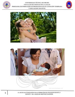 UNIVERSIDAD TÉCNICA DE ORURO
FACULTAD DE CIENCIAS DE LA SALUD
PROGRAMA DE FORMACIÓN DE PROFECIONALES EN ATENCIÓN TEMPRANA
Y EDUCACION INFANTIL
1 EL USO DE LAS TECNOLOGÍAS EN LA FORMACIÓN DEL EDUCADOR INFANTIL II
DOCENTE : ING. JAQUELINE MARTINEZ CALDERÓN
 