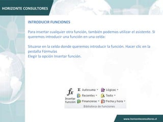 INTRODUCIR FUNCIONES

Para insertar cualquier otra función, también podemos utilizar el asistente. Si
queremos introducir una función en una celda:

Situarse en la celda donde queremos introducir la función. Hacer clic en la
pestaña Fórmulas
Elegir la opción Insertar función.
 