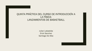 QUINTA PRÁCTICA DEL CURSO DE INTRODUCCIÓN A
LA FÍSICA:
LANZAMIENTOS DE BASKETBALL
Julian Labastida
Erick Sanchez
Santiago De Alba
 
