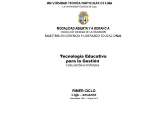 UNIVERSIDAD TECNICA PARTICULAR DE LOJA
          La Universidad Católica de Loja




      MODALIDAD ABIERTA Y A DISTANCIA
         ESCUELA DE CIENCIAS DE LA EDUCACIÓN
MAESTRIA EN GERENCIA Y LIDERAZGO EDUCACIONAL




        Tecnología Educativa
          para la Gestión
             EVALUACIÓN A DISTANCIA




                  RIMER CICLO
                  Loja – ecuador
                Noviembre 2011 – Mayo 2012
 