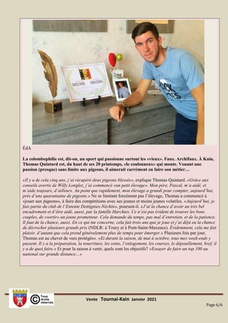 Vente Tournai-Kain Janvier 2021
Page 6/6
ÉdA
La colombophilie est, dit-on, un sport qui passionne surtout les «vieux». Faux. Archifaux. À Kain,
Thomas Quintard est, du haut de ses 20 printemps, «le coulonneux» qui monte. Vouant une
passion (presque) sans limite aux pigeons, il aimerait carrément en faire son métier…
«Il y a de cela cinq ans, j’ai récupéré deux pigeons blessés», explique Thomas Quintard. «Grâce aux
conseils avertis de Willy Longlez, j’ai commencé «un petit élevage». Mon père, Pascal, m’a aidé, et
m’aide toujours, d’ailleurs. Au point que rapidement, mon élevage a grandi pour compter, aujourd’hui,
près d’une quarantaine de pigeons.» Ne se limitant forcément pas l’élevage, Thomas a commencé à
«jouer aux pigeons», à faire des compétitions avec ses jeunes et moins jeunes volatiles. «Aujourd’hui, je
fais partie du club de l’Entente Dottignies-Néchin», poursuit-il. «J’ai la chance d’avoir un très bel
encadrement et d’être aidé, aussi, par la famille Harchies. Ce n’est pas évident de trouver les bons
couples, de «sortir» un jeune prometteur. Cela demande du temps, pas mal d’entretien, et de la patience.
Il faut de la chance, aussi. En ce qui me concerne, cela fait trois ans que je joue et j’ai déjà eu la chance
de décrocher plusieurs grands prix (NDLR: à Toury et à Pont-Saint-Maxence). Évidemment, cela me fait
plaisir, d’autant que cela prend généralement plus de temps pour émerger.» Plusieurs fois par jour,
Thomas est au chevet de «ses protégés». «Et durant la saison, de mai à octobre, tous mes week-ends y
passent. Il y a la préparation, la nourriture, les soins, l’enlogement, les courses, le dépouillement, bref, il
y a de quoi faire.» Et pour la saison à venir, quels sont les objectifs? «Essayer de faire un top 100 au
national sur grande distance…»
 