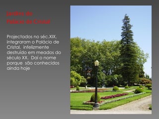 Jardins do Palácio de Cristal Projectados no séc.XIX,  integraram o Palácio de Cristal,  infelizmente  destruído em meados do  século XX.  Daí o nome  porque  são conhecidos ainda hoje  