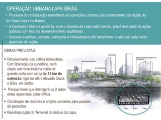 • Processo de revitalização semelhante às operações urbanas que aconteceram nas região da
Av. Faria Lima e na Berrini.
• A Operação Urbana Lapa/Brás, onde o Quintas da Lapa está inserido, prevê uma série de ações
públicas com foco no desenvolvimento equilibrado.
• Grandes avenidas, parques, transporte e infraestrutura irão transformar e valorizar cada metro
quadrado da região.
OPERAÇÃO URBANA LAPA /BRÁS
 Rebaixamento das calhas ferroviárias.
Com liberação da superfície, será
criado um novo sistema viário de
grande porte com cerca de 12 km de
extensão, ligando até o elevado Costa
e Silva, no centro.
 Parque linear que interligará os 2 lados
antes separados pelos trilhos.
OBRAS PREVISTAS:
 Construção de ciclovias e amplos canteiros para passeio
de pedestres.
 Reestruturação do Terminal de ônibus da Lapa.
MaterialsujeitoaalteraçãoeexclusivoparausointernodaEven.Proibidaadivulgação.
 