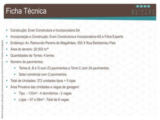 MaterialsujeitoaalteraçãoeexclusivoparausointernodaEven.Proibidaadivulgação.
Ficha Técnica
 Construção: Even Construtora e Incorporadora SA
 Incorporação e Construção: Even Construtora e Incorporadora AS e Fibra Experts
 Endereço: Av. Raimundo Pereira de Magalhães, 555 X Rua Bartolomeu Pais
 Área do terreno: 20.503 m²*
 Quantidades de Torres: 4 torres
 Número de pavimentos:
 Torres A, B e D com 23 pavimentos e Torre C com 24 pavimentos;
 Setor comercial com 2 pavimentos.
 Total de Unidades: 372 unidades tipos + 5 lojas
 Área Privativa das Unidades e vagas de garagem:
 Tipo - 133m² - 4 dormitórios - 2 vagas
 Lojas – 57 e 58m² - Total de 8 vagas
MaterialsujeitoaalteraçãoeexclusivoparausointernodaEven.Proibidaadivulgação.
 