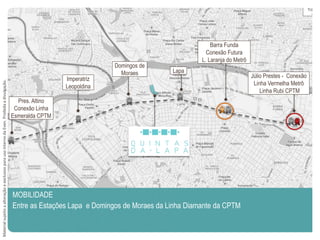 MOBILIDADE
Entre as Estações Lapa e Domingos de Moraes da Linha Diamante da CPTM
Júlio Prestes - Conexão
Linha Vermelha Metrô
Linha Rubi CPTM
Barra Funda
Conexão Futura
L. Laranja do Metrô
Lapa
Domingos de
Moraes
Imperatriz
Leopoldina
Pres. Altino
Conexão Linha
Esmeralda CPTM
MaterialsujeitoaalteraçãoeexclusivoparausointernodaEven.Proibidaadivulgação.
 