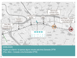 MOBILIDADE
Região sul e Berrini há apenas alguns minutos pela linha Diamante CPTM
(Pres. Altino – Conexão Linha Esmeralda CPTM)
Júlio Prestes - Conexão
Linha Vermelha Metrô
Linha Rubi CPTM
Barra Funda
Conexão Futura
L. Laranja do Metrô
Lapa
Domingos de
Moraes
Imperatriz
Leopoldina
Pres. Altino
Conexão Linha
Esmeralda CPTM
MaterialsujeitoaalteraçãoeexclusivoparausointernodaEven.Proibidaadivulgação.
 