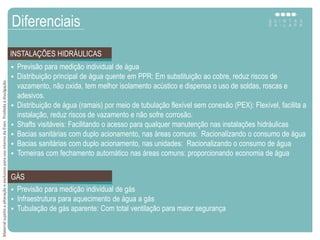  Previsão para medição individual de água
 Distribuição principal de água quente em PPR: Em substituição ao cobre, reduz riscos de
vazamento, não oxida, tem melhor isolamento acústico e dispensa o uso de soldas, roscas e
adesivos.
 Distribuição de água (ramais) por meio de tubulação flexível sem conexão (PEX): Flexível, facilita a
instalação, reduz riscos de vazamento e não sofre corrosão.
 Shafts visitáveis: Facilitando o acesso para qualquer manutenção nas instalações hidráulicas
 Bacias sanitárias com duplo acionamento, nas áreas comuns: Racionalizando o consumo de água
 Bacias sanitárias com duplo acionamento, nas unidades: Racionalizando o consumo de água
 Torneiras com fechamento automático nas áreas comuns: proporcionando economia de água
Diferenciais
INSTALAÇÕES HIDRÁULICAS
 Previsão para medição individual de gás
 Infraestrutura para aquecimento de água a gás
 Tubulação de gás aparente: Com total ventilação para maior segurança
GÁS
MaterialsujeitoaalteraçãoeexclusivoparausointernodaEven.Proibidaadivulgação.
 