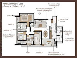 Planta Caminhos da Lapa
4 Dorms. e 2 Suítes - 157m²
Dois acessos ao Apto,
social e de serviço.
Dependência
completa de
serviço.
AS com tanque e
espaço para mlr.
Terraço Social com
churrasqueira e apenas 14m².
Cozinha ampla
com copa.
Mesa de jantar para 8 lugares,
integrado ao terraço social.
Living
Opção de 3ª Suítes
na opção ampliada.
Dormitório 01Suíte01
Dormitório 02
Suíte 02
Lavabo
MaterialsujeitoaalteraçãoeexclusivoparausointernodaEven.Proibidaadivulgação.
 