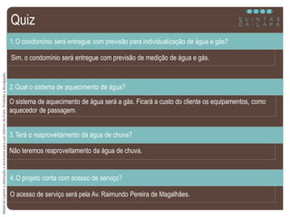 MaterialsujeitoaalteraçãoeexclusivoparausointernodaEven.Proibidaadivulgação.
Sim, o condomínio será entregue com previsão de medição de água e gás.
1.O condomínio será entregue com previsão para individualização de água e gás?
O sistema de aquecimento de água será a gás. Ficará a custo do cliente os equipamentos, como
aquecedor de passagem.
2.Qual o sistema de aquecimento de água?
Não teremos reaproveitamento da água de chuva.
3.Terá o reaproveitamento da água de chuva?
O acesso de serviço será pela Av. Raimundo Pereira de Magalhães.
4.O projeto conta com acesso de serviço?
Quiz
 