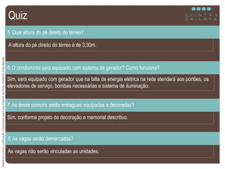 MaterialsujeitoaalteraçãoeexclusivoparausointernodaEven.Proibidaadivulgação.
A altura do pé direito do térreo é de 3,30m.
5.Qual altura do pé direito do térreo?
Sim, será equipado com gerador que na falta de energia elétrica na rede atenderá aos portões, os
elevadores de serviço, bombas necessárias e sistema de iluminação.
6.O condomínio será equipado com sistema de gerador? Como funciona?
Sim, conforme projeto de decoração e memorial descritivo.
7.As áreas comuns serão entregues equipadas e decoradas?
As vagas não serão vinculadas as unidades.
8.As vagas serão demarcadas?
Quiz
 