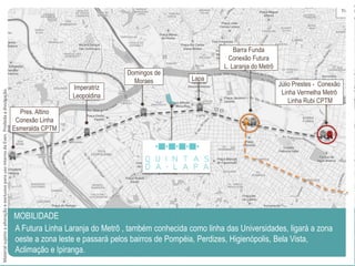 Júlio Prestes - Conexão
Linha Vermelha Metrô
Linha Rubi CPTM
Barra Funda
Conexão Futura
L. Laranja do Metrô
Lapa
Domingos de
Moraes
Imperatriz
Leopoldina
Pres. Altino
Conexão Linha
Esmeralda CPTM
A Futura Linha Laranja do Metrô , também conhecida como linha das Universidades, ligará a zona
oeste a zona leste e passará pelos bairros de Pompéia, Perdizes, Higienópolis, Bela Vista,
Aclimação e Ipiranga.
MOBILIDADE
MaterialsujeitoaalteraçãoeexclusivoparausointernodaEven.Proibidaadivulgação.
 