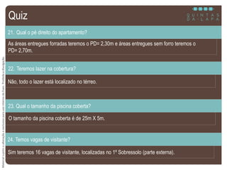 MaterialsujeitoaalteraçãoeexclusivoparausointernodaEven.Proibidaadivulgação.
As áreas entregues forradas teremos o PD= 2,30m e áreas entregues sem forro teremos o
PD= 2,70m.
21. Qual o pé direito do apartamento?
Não, todo o lazer está localizado no térreo.
22. Teremos lazer na cobertura?
O tamanho da piscina coberta é de 25m X 5m.
23. Qual o tamanho da piscina coberta?
Quiz
Sim teremos 16 vagas de visitante, localizadas no 1º Sobressolo (parte externa).
24. Temos vagas de visitante?
 
