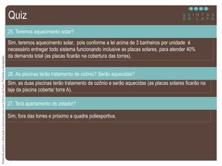 MaterialsujeitoaalteraçãoeexclusivoparausointernodaEven.Proibidaadivulgação.
Sim, teremos aquecimento solar, pois conforme a lei acima de 3 banheiros por unidade é
necessário entregar todo sistema funcionando inclusive as placas solares, para atender 40%
da demanda total (as placas ficarão na cobertura das torres).
25. Teremos aquecimento solar?
Sim, as duas piscinas terão tratamento de ozônio e serão aquecidas (as placas solares ficarão na
laje da piscina coberta/ torre A).
26. As piscinas terão tratamento de ozônio? Serão aquecidas?
Sim, fora das torres e próximo a quadra poliesportiva.
27. Terá apartamento de zelador?
Quiz
 