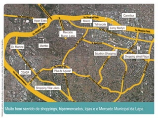 Muito bem servido de shoppings, hipermercados, lojas e o Mercado Municipal da Lapa
Hiper Extra
St. Marche
Mercado
Munic. Lapa
Mambo
Carrefour
Makro
Telhanorte
Leroy Merlyn
Bourbon Shopping
Shopping West Plaza
Pão de AçucarCEASA
Shopping Villa Lobos
MaterialsujeitoaalteraçãoeexclusivoparausointernodaEven.Proibidaadivulgação.
 