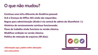 O que não mudou?
Continua uma infra diferente do OneDrive pessoal;
SLA e licenças do Office 365 ainda são requeridas;
Regras para administração (Ainda é via central de admin do SharePoint );
Histórico de versionamento continua funcionando;
Fluxo de trabalho ainda funciona na versão clássica;
Modificar exibição na versão clássica;
Politica de retenção de arquivos (90 dias);
Informações aqui, podem sofrer alterações
sem aviso prévio
 
