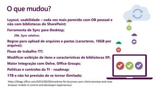 O que mudou?
Layout, usabilidade – cada vez mais parecido com OB pessoal e
não com bibliotecas do SharePoint;
Ferramenta de Sync para Desktop;
20k, Sync seletivo;
Regras para upload de arquivos e pastas (caracteres, 10GB por
arquivo);
Fluxo de trabalho ???;
Modificar exibição de itens e características de bibliotecas SP;
Maior Integração com Delve, Office Groups;
Políticas e controles da TI - roadmap;
1TB e não há previsão de se tornar ilimitado;
https://blogs.office.com/2015/09/30/onedrive-for-business-sync-client-preview-and-new-
browser-mobile-it-control-and-developer-experiences/
 