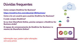 Dúvidas frequentes
Como compro OneDrive for Business?
https://onedrive.live.com/about/pt-BR/business/
Como crio um usuário para usuários OneDrive for Business?
E onde compro OneDrive?
Se eu tiver SharePoint Online, preciso comprar o OneDrive for
Business ainda?
O espaço de armazenamento do OneDrive for Business é o
mesmo do SharePoint Online?
Informações aqui, podem sofrer alterações
sem aviso prévio
 