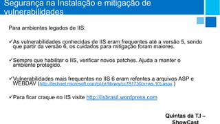 Segurança na Instalação e mitigação de
vulnerabilidades
Para ambientes legados de IIS:
As vulnerabilidades conhecidas de IIS eram frequentes até a versão 5, sendo
que partir da versão 6, os cuidados para mitigação foram maiores.
Sempre que habilitar o IIS, verificar novos patches. Ajuda a manter o
ambiente protegido.
Vulnerabilidades mais frequentes no IIS 6 eram refentes a arquivos ASP e
WEBDAV (http://technet.microsoft.com/pt-br/library/cc781730(v=ws.10).aspx )
Para ficar craque no IIS visite http://iisbrasil.wordpress.com
Quintas da T.I –

 