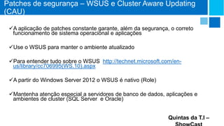Patches de segurança – WSUS e Cluster Aware Updating
(CAU)
A aplicação de patches constante garante, além da segurança, o correto
funcionamento de sistema operacional e aplicações
Use o WSUS para manter o ambiente atualizado
Para entender tudo sobre o WSUS http://technet.microsoft.com/enus/library/cc706995(WS.10).aspx
A partir do Windows Server 2012 o WSUS é nativo (Role)
Mantenha atenção especial a servidores de banco de dados, aplicações e
ambientes de cluster (SQL Server e Oracle)
Quintas da T.I –

 