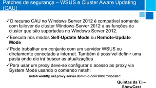 Patches de segurança – WSUS e Cluster Aware Updating
(CAU)
O recurso CAU no Windows Server 2012 é compatível somente
com failover de cluster Windows Server 2012 e as funções de
cluster que são suportadas no Windows Server 2012.
Executa nos modos Self-Update Mode ou Remote-Update
Mode
Pode trabalhar em conjunto com um servidor WSUS ou
diretamente conectado a internet. Também é possível definir uma
pasta onde ele irá buscar as atualizações
Para usar um proxy deve-se configurar o acesso ao proxy via
System Mode usando o comando netsh:
netsh winhttp set proxy server.dominio.com:8080 "<local>"

Quintas da T.I –

 
