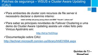 Patches de segurança – WSUS e Cluster Aware Updating
(CAU)
Para ambientes de cluster com recursos de file server é
necessário declarar o domínio interno:
netsh winhttp set proxy proxy.uilson.net:8080 "<local>;*.uilson.net“

Para saber as principais novidades de Failover Clustering e uma
demo do Cluster Aware Updating assista um vídeo feito pelo
Vinicus Apolinário em:
http://bit.ly/1b33Vyp

Documentação sobre CAU:
http://technet.microsoft.com/en-us/library/hh831694.aspx

Quintas da T.I –

 