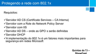 Protegendo a rede com 802.1x
Requisitos:
Servidor AD CS (Certificate Services – CA Interna)
Servidor com a Role do Network Policy Server
Servidor com IIS
Servidor AD DS – onde as GPO s serão definidas
Servidor DHCP
A implementação do 802.1x é um fatores mais importantes para
segurança em redes Microsoft
Quintas da T.I –

 